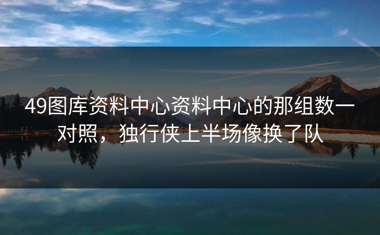 49图库资料中心资料中心的那组数一对照，独行侠上半场像换了队