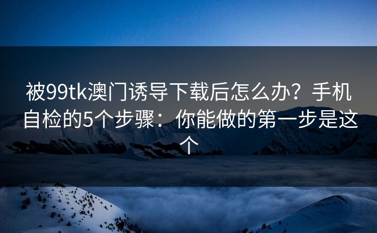 被99tk澳门诱导下载后怎么办？手机自检的5个步骤：你能做的第一步是这个