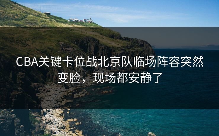 CBA关键卡位战北京队临场阵容突然变脸，现场都安静了