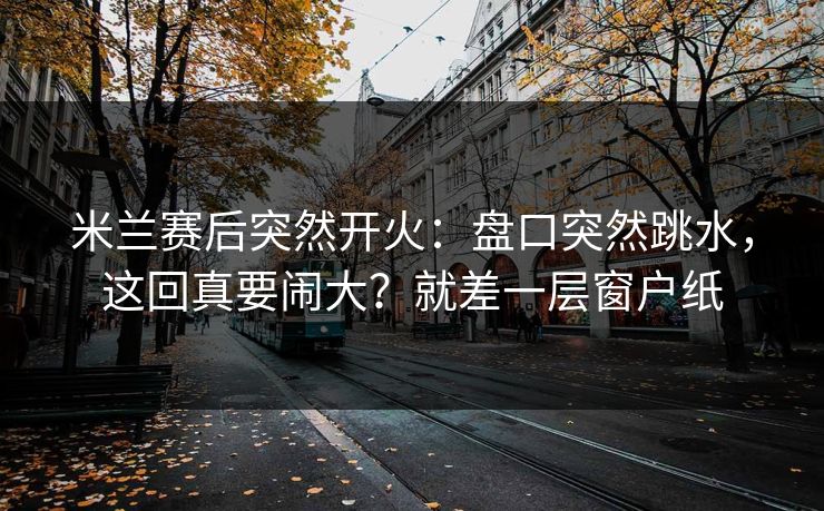 米兰赛后突然开火：盘口突然跳水，这回真要闹大？就差一层窗户纸