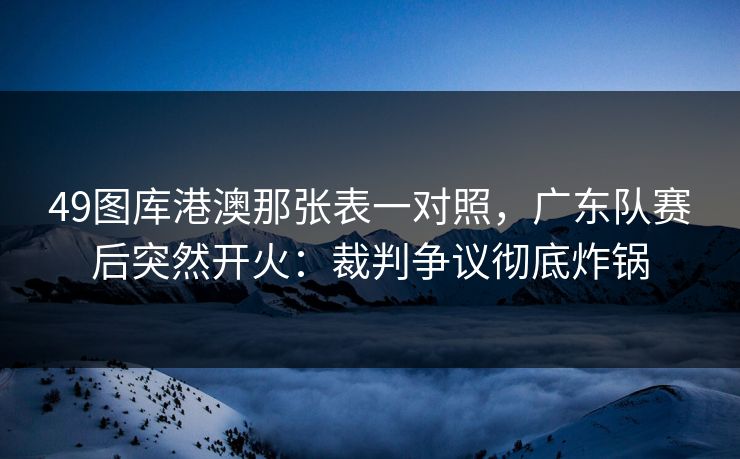 49图库港澳那张表一对照，广东队赛后突然开火：裁判争议彻底炸锅