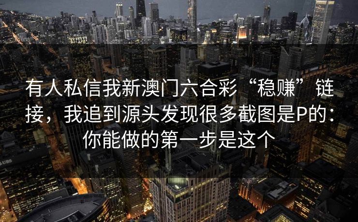 有人私信我新澳门六合彩“稳赚”链接,我追到源头发现很多截图是P的:你能做的第一步是这个 有人私信我新澳门六合彩“稳赚”链接,我追到源头发现很多截图是P的:你能做的第一步是这个