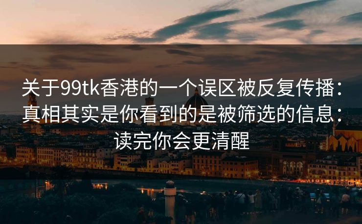 关于99tk香港的一个误区被反复传播:真相其实是你看到的是被筛选的信息:读完你会更清醒 关于99tk香港的一个误区被反复传播:真相其实是你看到的是被筛选的信息:读完你会更清醒