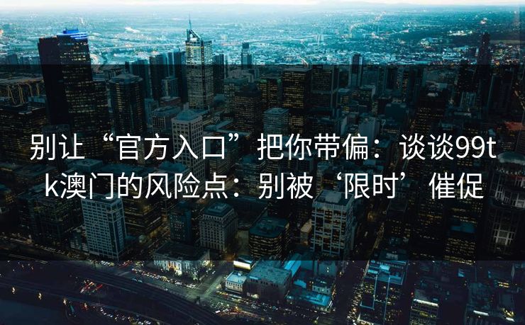 别让“官方入口”把你带偏：谈谈99tk澳门的风险点：别被‘限时’催促