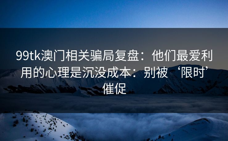 99tk澳门相关骗局复盘:他们最爱利用的心理是沉没成本:别被‘限时’催促 99tk澳门相关骗局复盘:他们最爱利用的心理是沉没成本:别被‘限时’催促