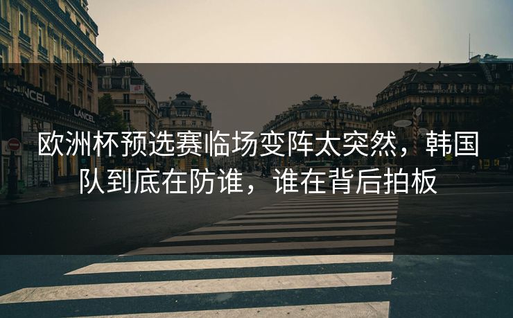 欧洲杯预选赛临场变阵太突然，韩国队到底在防谁，谁在背后拍板