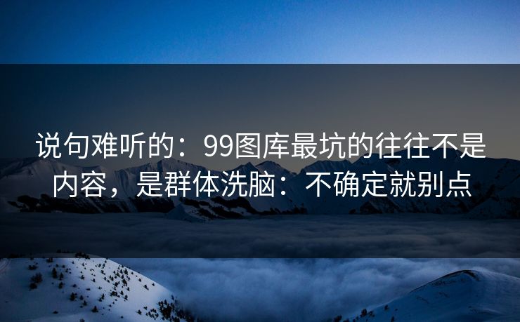 说句难听的：99图库最坑的往往不是内容，是群体洗脑：不确定就别点