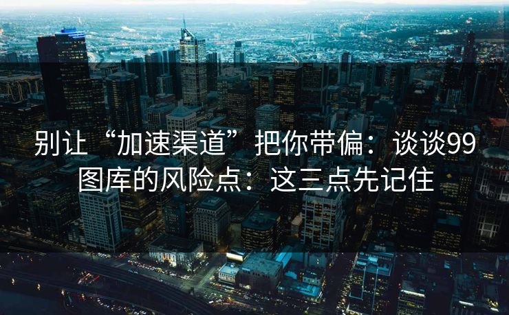 别让“加速渠道”把你带偏：谈谈99图库的风险点：这三点先记住