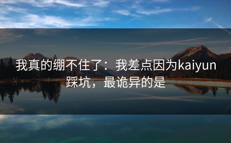 我真的绷不住了：我差点因为kaiyun踩坑，最诡异的是