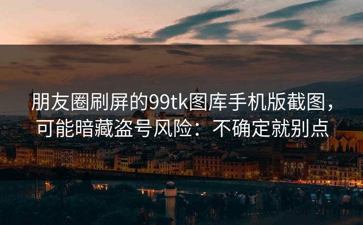 朋友圈刷屏的99tk图库手机版截图，可能暗藏盗号风险：不确定就别点