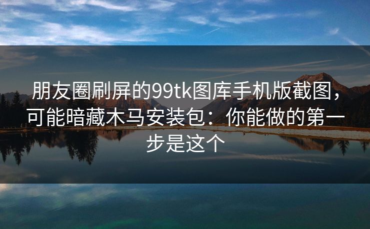 朋友圈刷屏的99tk图库手机版截图，可能暗藏木马安装包：你能做的第一步是这个