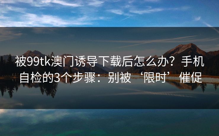 被99tk澳门诱导下载后怎么办？手机自检的3个步骤：别被‘限时’催促