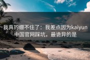 我真的绷不住了：我差点因为kaiyun中国官网踩坑，最诡异的是