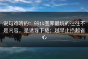 说句难听的：99tk图库最坑的往往不是内容，是诱导下载：越早止损越省心