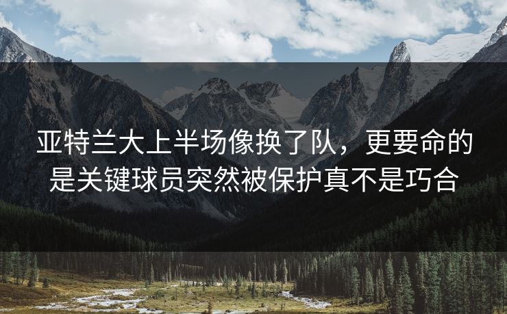 亚特兰大上半场像换了队，更要命的是关键球员突然被保护真不是巧合