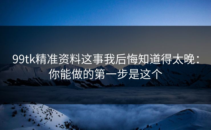 99tk精准资料这事我后悔知道得太晚：你能做的第一步是这个
