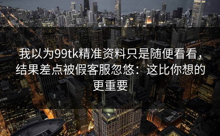 我以为99tk精准资料只是随便看看，结果差点被假客服忽悠：这比你想的更重要