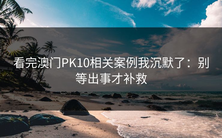 看完澳门PK10相关案例我沉默了：别等出事才补救