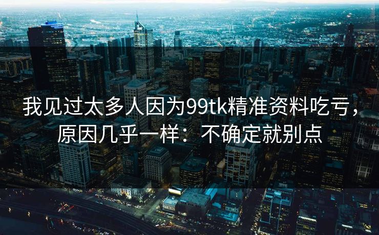 我见过太多人因为99tk精准资料吃亏，原因几乎一样：不确定就别点